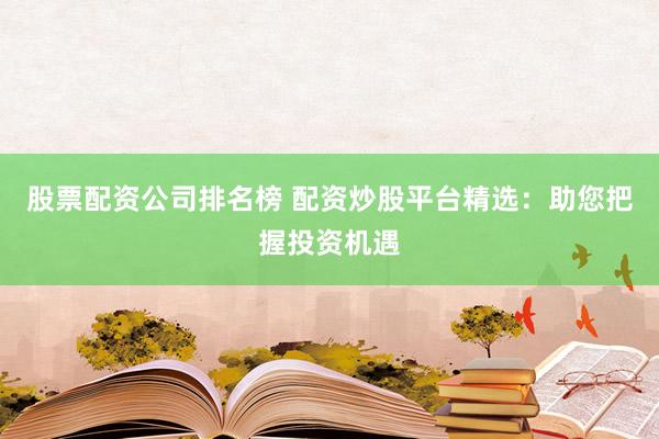 股票配资公司排名榜 配资炒股平台精选：助您把握投资机遇