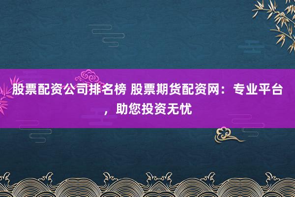 股票配资公司排名榜 股票期货配资网：专业平台，助您投资无忧