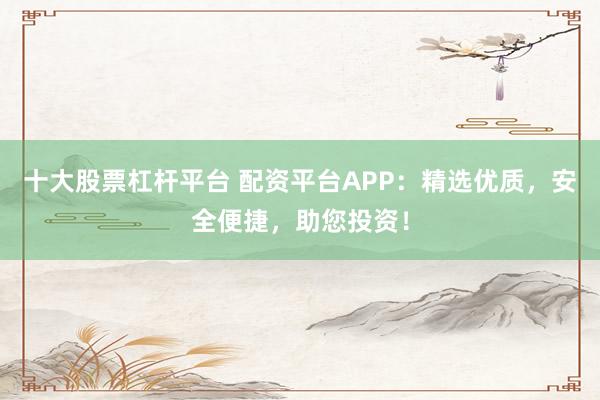 十大股票杠杆平台 配资平台APP：精选优质，安全便捷，助您投资！