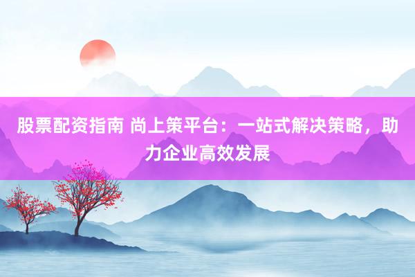 股票配资指南 尚上策平台：一站式解决策略，助力企业高效发展