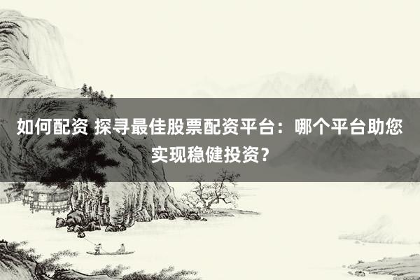 如何配资 探寻最佳股票配资平台：哪个平台助您实现稳健投资？
