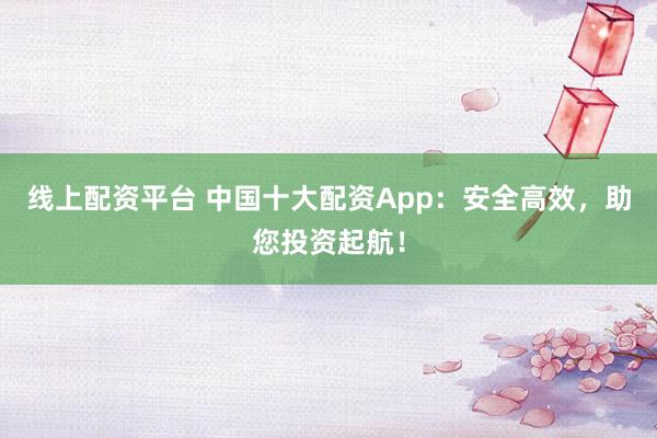 线上配资平台 中国十大配资App：安全高效，助您投资起航！
