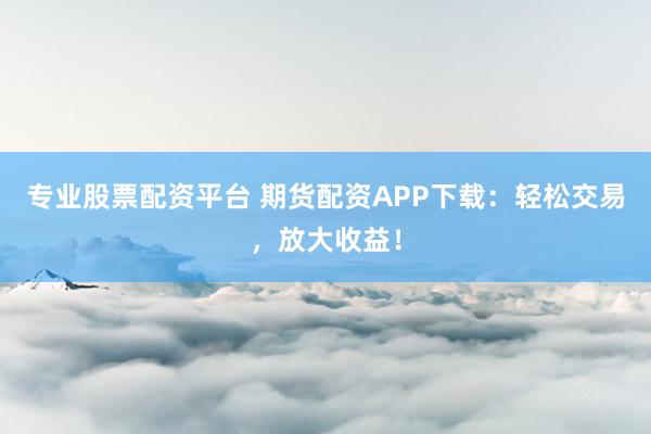 专业股票配资平台 期货配资APP下载：轻松交易，放大收益！