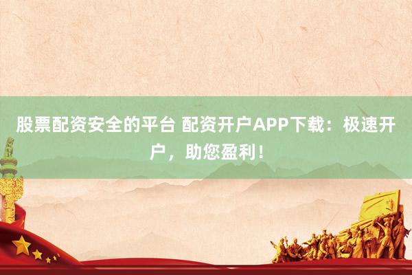 股票配资安全的平台 配资开户APP下载：极速开户，助您盈利！