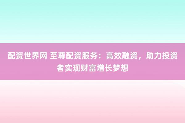 配资世界网 至尊配资服务：高效融资，助力投资者实现财富增长梦想