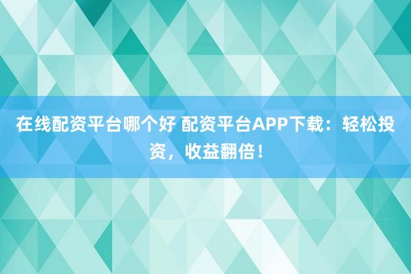 在线配资平台哪个好 配资平台APP下载:轻松投资,收益翻倍!