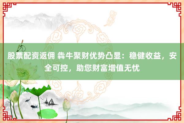 股票配资返佣 犇牛聚财优势凸显:稳健收益,安全可控,助您财富增值无忧
