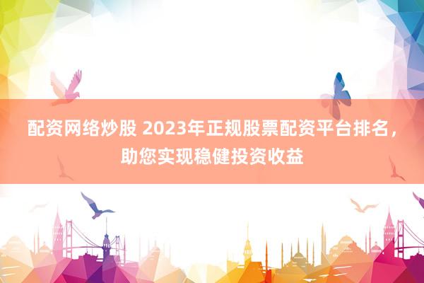 配资网络炒股 2023年正规股票配资平台排名,助您实现稳健投资收益