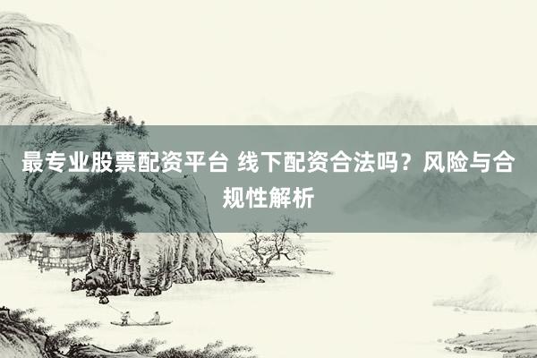 最专业股票配资平台 线下配资合法吗？风险与合规性解析