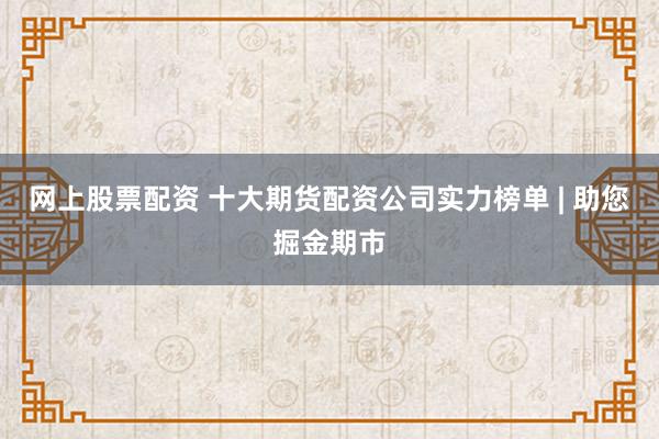 网上股票配资 十大期货配资公司实力榜单 | 助您掘金期市