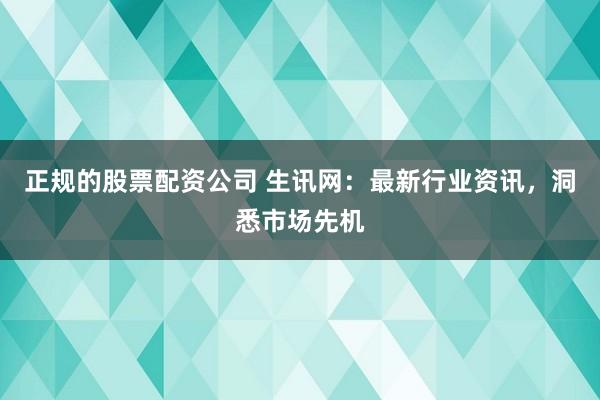 正规的股票配资公司 生讯网：最新行业资讯，洞悉市场先机
