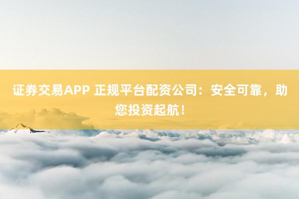 证券交易APP 正规平台配资公司：安全可靠，助您投资起航！