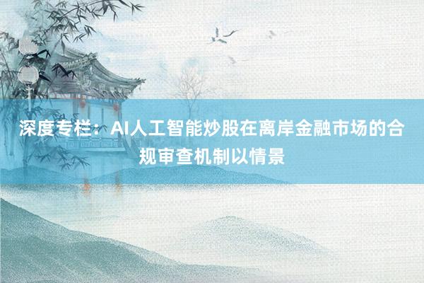 深度专栏：AI人工智能炒股在离岸金融市场的合规审查机制以情景