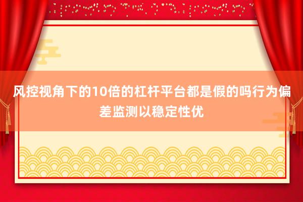 风控视角下的10倍的杠杆平台都是假的吗行为偏差监测以稳定性优