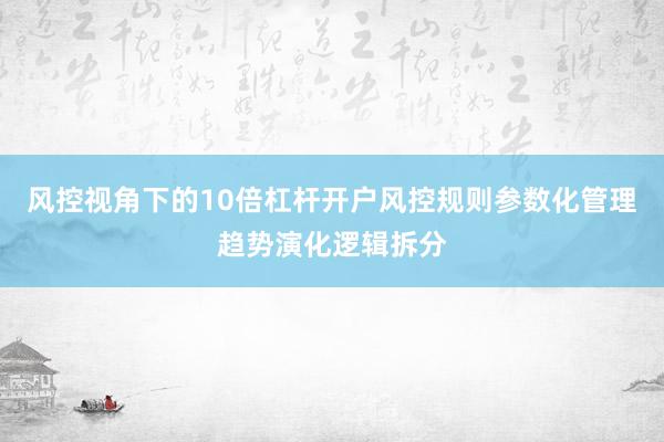 风控视角下的10倍杠杆开户风控规则参数化管理趋势演化逻辑拆分