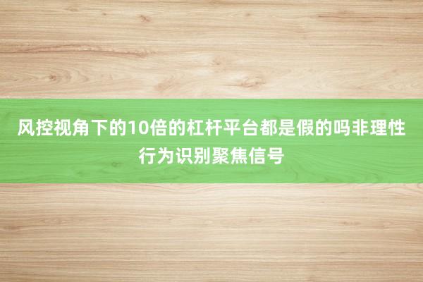风控视角下的10倍的杠杆平台都是假的吗非理性行为识别聚焦信号