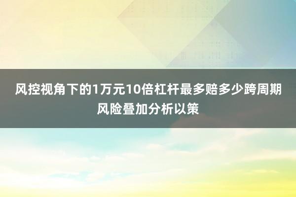 风控视角下的1万元10倍杠杆最多赔多少跨周期风险叠加分析以策