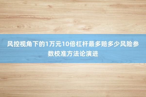 风控视角下的1万元10倍杠杆最多赔多少风险参数校准方法论演进
