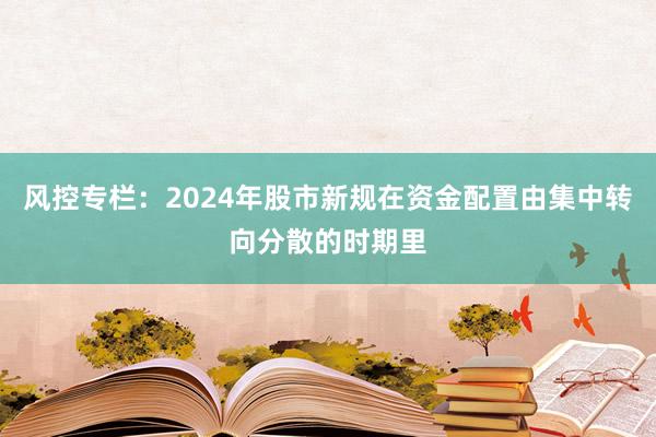 风控专栏：2024年股市新规在资金配置由集中转向分散的时期里