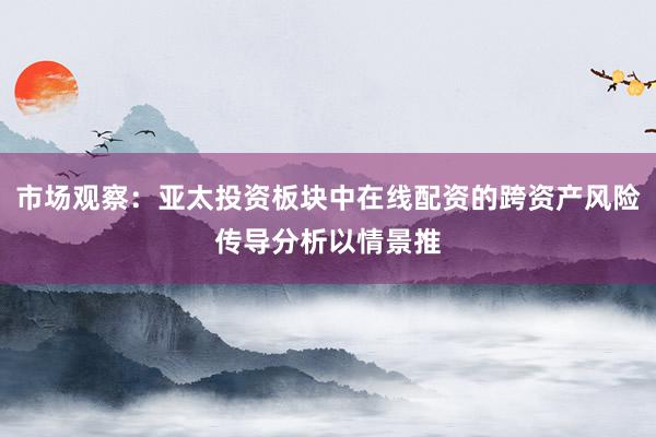 市场观察:亚太投资板块中在线配资的跨资产风险传导分析以情景推