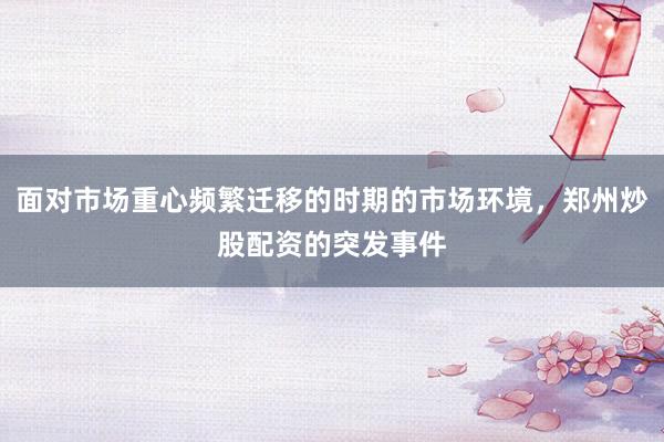 面对市场重心频繁迁移的时期的市场环境，郑州炒股配资的突发事件