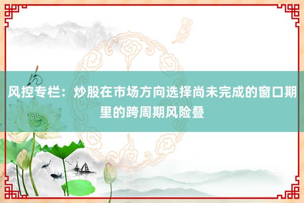 风控专栏：炒股在市场方向选择尚未完成的窗口期里的跨周期风险叠