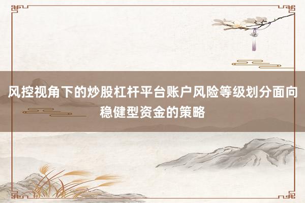 风控视角下的炒股杠杆平台账户风险等级划分面向稳健型资金的策略